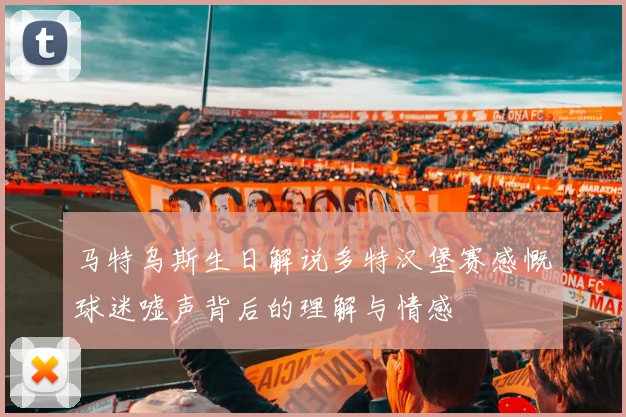 马特乌斯生日解说多特汉堡赛感慨球迷嘘声背后的理解与情感