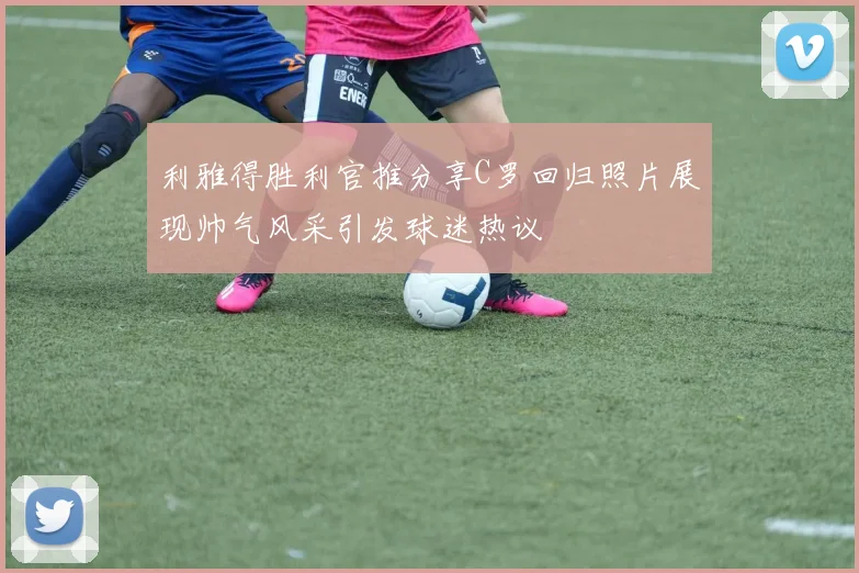 利雅得胜利官推分享C罗回归照片展现帅气风采引发球迷热议