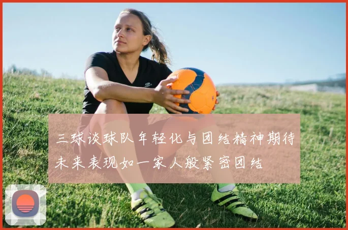 三球谈球队年轻化与团结精神期待未来表现如一家人般紧密团结