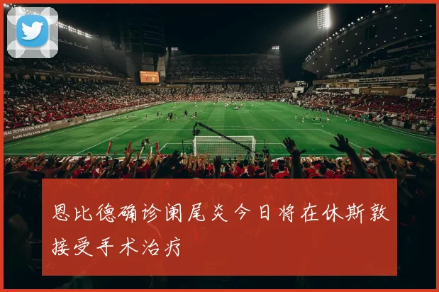 恩比德确诊阑尾炎今日将在休斯敦接受手术治疗