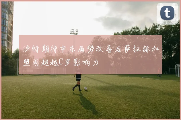 沙特期待中东局势改善后萨拉赫加盟或超越C罗影响力