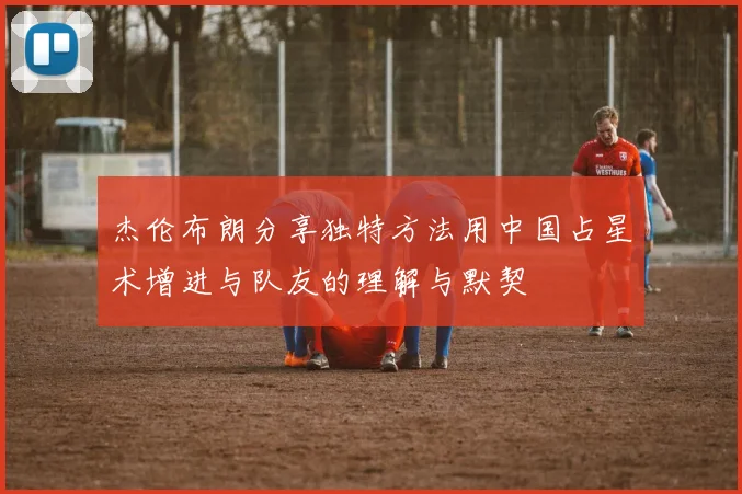 杰伦布朗分享独特方法用中国占星术增进与队友的理解与默契