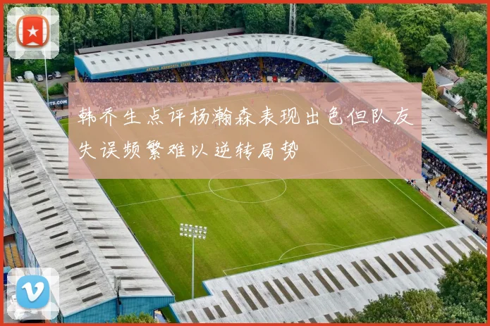 韩乔生点评杨瀚森表现出色但队友失误频繁难以逆转局势