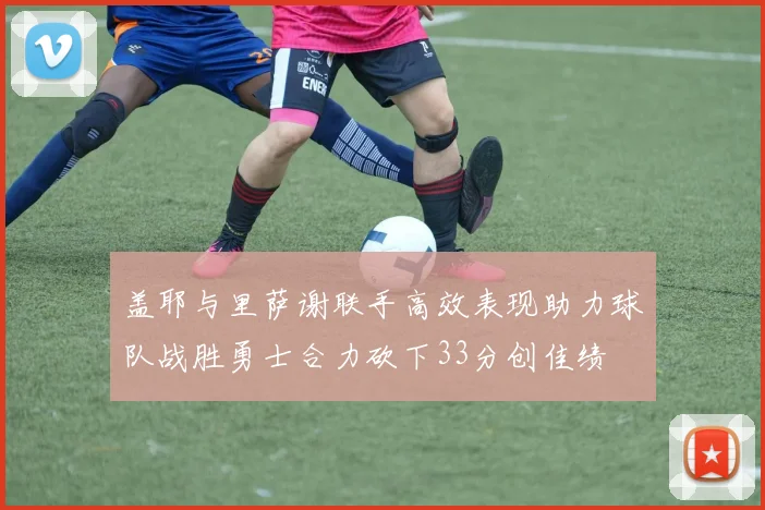 盖耶与里萨谢联手高效表现助力球队战胜勇士合力砍下33分创佳绩