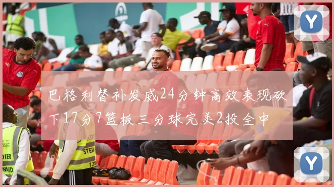 巴格利替补发威24分钟高效表现砍下17分7篮板三分球完美2投全中