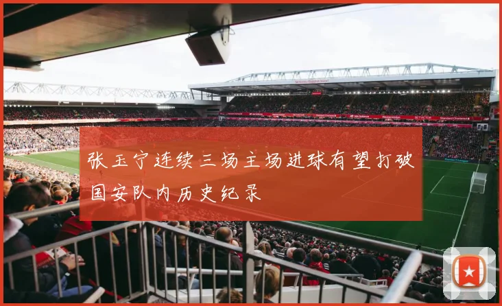 张玉宁连续三场主场进球有望打破国安队内历史纪录
