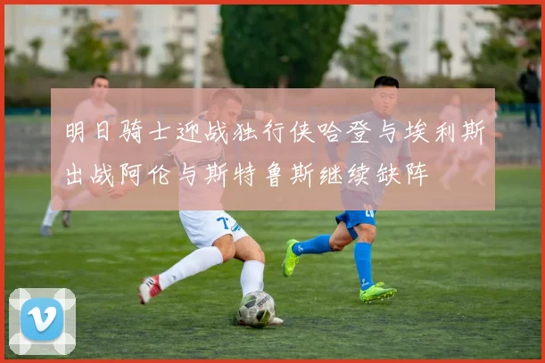 明日骑士迎战独行侠哈登与埃利斯出战阿伦与斯特鲁斯继续缺阵