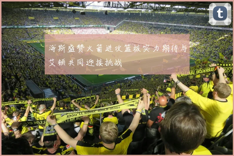 海斯盛赞火箭进攻篮板实力期待与艾顿共同迎接挑战