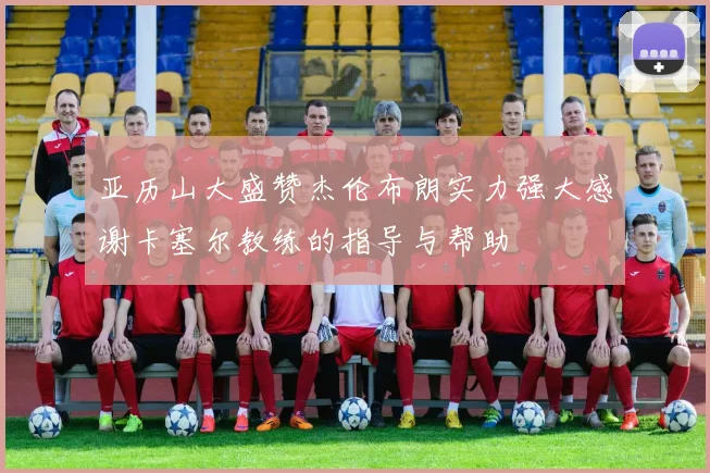 亚历山大盛赞杰伦布朗实力强大感谢卡塞尔教练的指导与帮助