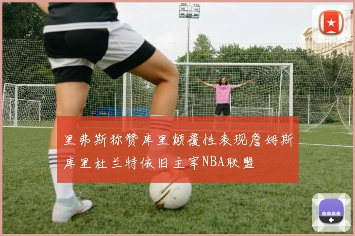 里弗斯称赞库里颠覆性表现詹姆斯库里杜兰特依旧主宰NBA联盟