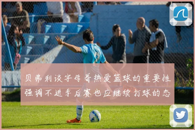 贝弗利谈字母哥热爱篮球的重要性强调不进季后赛也应继续打球的态度