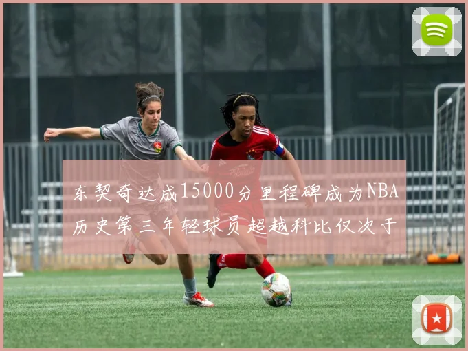 东契奇达成15000分里程碑成为NBA历史第三年轻球员超越科比仅次于詹姆斯和杜兰特