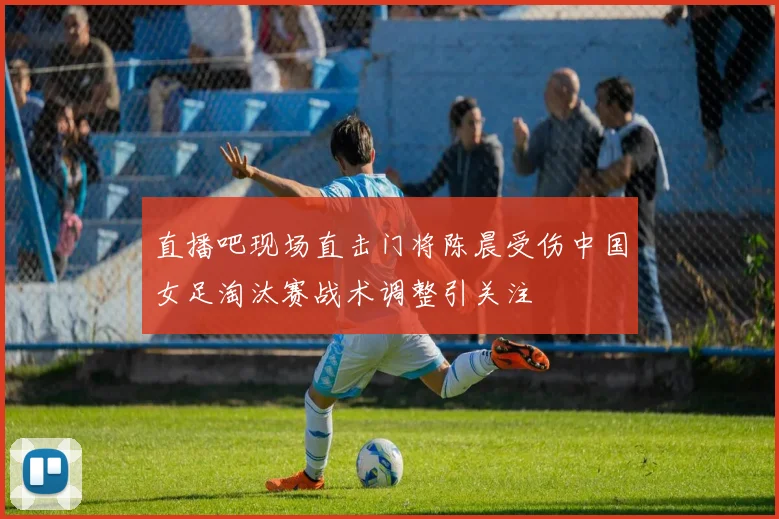 直播吧现场直击门将陈晨受伤中国女足淘汰赛战术调整引关注