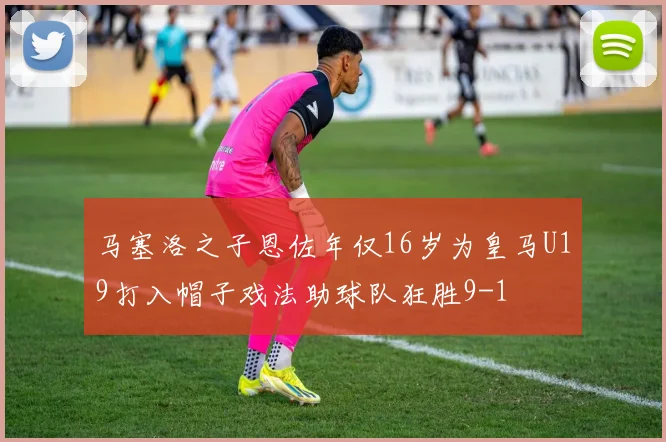 马塞洛之子恩佐年仅16岁为皇马U19打入帽子戏法助球队狂胜9-1