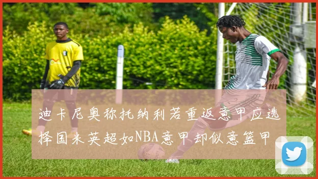 迪卡尼奥称托纳利若重返意甲应选择国米英超如NBA意甲却似意篮甲
